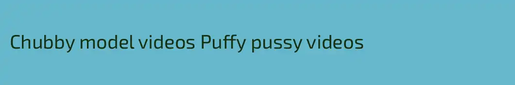 Chubby model videos Puffy pussy videos